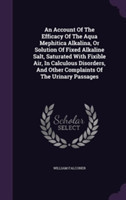 Account of the Efficacy of the Aqua Mephitica Alkalina, or Solution of Fixed Alkaline Salt, Saturated with Fixible Air, in Calculous Disorders, and Other Complaints of the Urinary Passages