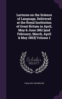 Lectures on the Science of Language, Delivered at the Royal Institution of Great Britain in April, May & June 1861 [And February, March, April & May 1863] Volume 1