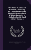 Works of Alexander Hamilton; Containing His Correspondence, and His Political and Official Writings, Exclusive of the Federalist, Civil and Military Volume 1