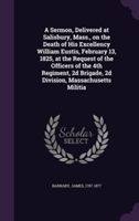 Sermon, Delivered at Salisbury, Mass., on the Death of His Excellency William Eustis, February 13, 1825, at the Request of the Officers of the 4th Regiment, 2D Brigade, 2D Division, Massachusetts Militia