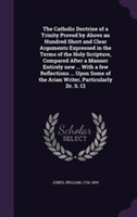 Catholic Doctrine of a Trinity Proved by Above an Hundred Short and Clear Arguments Expressed in the Terms of the Holy Scripture, Compared After a Manner Entirely New ... with a Few Reflections ... Upon Some of the Arian Writer, Particularly Dr. S. CL