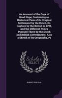 Account of the Cape of Good Hope; Containing an Historical View of Its Original Settlement by the Dutch, Its Capture by the British in 1795, and the Different Policy Pursued There by the Dutch and British Governments. Also a Sketch of Its Geography, PR