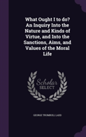 What Ought I to Do? an Inquiry Into the Nature and Kinds of Virtue, and Into the Sanctions, Aims, and Values of the Moral Life