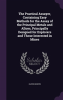 Practical Assayer, Containing Easy Methods for the Assay of the Principal Metals and Alloys, Principally Designed for Explorers and Those Interested in Mines