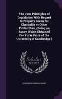 True Principles of Legislation with Regard to Property Given for Charitable or Other Public Uses. (Being an Essay Which Obtained the Yorke Prize of the University of Cambridge.)