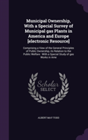 Municipal Ownership, with a Special Survey of Municipal Gas Plants in America and Europe [Electronic Resource]