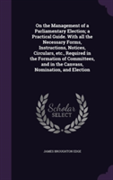 On the Management of a Parliamentary Election; A Practical Guide. with All the Necessary Forms, Instructions, Notices, Circulars, Etc., Required in the Formation of Committees, and in the Canvass, Nomination, and Election