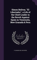 Simon Bolivar, El Libertador, a Life of the Chief Leader in the Revolt Against Spain in Venezuela, New Granada & Peru