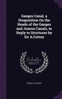 Ganges Canal, a Disquisition on the Heads of the Ganges and Jumna Canals, in Reply to Strictures by Sir A.Cotton