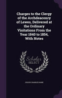 Charges to the Clergy of the Archdeaconry of Lewes, Delivered at the Ordinary Visitations from the Year 1840 to 1854, with Notes