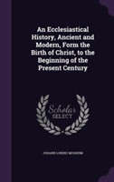 Ecclesiastical History, Ancient and Modern, Form the Birth of Christ, to the Beginning of the Present Century