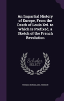 Impartial History of Europe, from the Death of Louis XVI. to Which Is Prefixed, a Sketch of the French Revolution