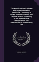 American Gas Engineer and Superintendents' Handbook, Consisting of Rules, Reference Tables and Original Matter Pertaining to the Manufacture, Manipulation and Distribution of Illuminating Gas
