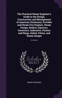 Practical Steam Engineer's Guide in the Design, Construction and Management of American Stationary, Portable and Steam Fire Engines, Steam Pumps, Boilers, Injectors, Governors, Indicators, Pistons and Rings, Safety Valves, and Steam Gauges