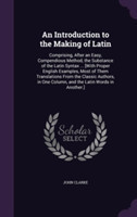 Introduction to the Making of Latin Comprising, After an Easy, Compendious Method, the Substance of the Latin Syntax ... [With Proper English Examples, Most of Them Translations from the Classic Authors, in One Column, and the Latin Words in Another.]