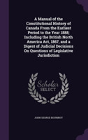 Manual of the Constitutional History of Canada from the Earliest Period to the Year 1888; Including the British North America ACT, 1867, and a Digest of Judicial Decisions on Questions of Legislative Jurisdiction