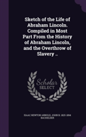 Sketch of the Life of Abraham Lincoln. Compiled in Most Part from the History of Abraham Lincoln, and the Overthrow of Slavery ..