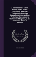 Defence of the Crisis, Written by Mr. Steele. Containing, a Farther Vindication of the Late Happy Revolution. and the Protestant Succession to the Crown of England, in the Illustrious House of Hanover