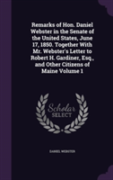 Remarks of Hon. Daniel Webster in the Senate of the United States, June 17, 1850. Together with Mr. Webster's Letter to Robert H. Gardiner, Esq., and Other Citizens of Maine Volume 1
