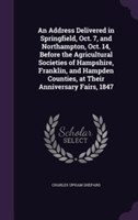 Address Delivered in Springfield, Oct. 7, and Northampton, Oct. 14, Before the Agricultural Societies of Hampshire, Franklin, and Hampden Counties, at Their Anniversary Fairs, 1847