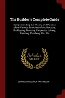 The Builder's Complete Guide: Comprehending the Theory and Practice of the Various Branches of Architecture, Bricklaying, Masonry, Carpentry, Joinery,