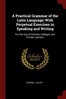 Practical Grammar of the Latin Language; With Perpetual Exercises in Speaking and Writing For the Use of Schools, Colleges, and Private Learners