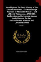 New Light on the Early History of the Greater Northwest. the Manuscript Journals of Alexander Henry ... and of David Thompson ... 1799-1814. Exploration and Adventure Among the Indians on the Red, Saskatchewan, Missouri and Columbia Rivers; Volume 1