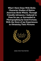 What I Have Done with Birds; Character Studies of Native American Birds Which, Through Friendly Advances, I Induced to Pose for Me, or Succeeded in Photographing by Good Fortune, with the Story of My Experiences in Obtaining Their Pictures