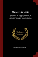 Chapters in Logic: Containing Sir William Hamilton' s Lectures on Modified Logic, and Selections From the Port Royal Logic