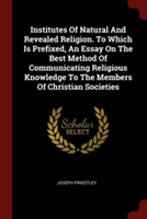 Institutes of Natural and Revealed Religion. to Which Is Prefixed, an Essay on the Best Method of Communicating Religious Knowledge to the Members of Christian Societies