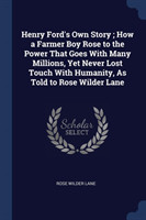 Henry Ford's Own Story; How a Farmer Boy Rose to the Power That Goes with Many Millions, Yet Never Lost Touch with Humanity, as Told to Rose Wilder Lane