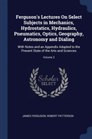 Ferguson's Lectures on Select Subjects in Mechanics, Hydrostatics, Hydraulics, Pneumatics, Optics, Geography, Astronomy and Dialing
