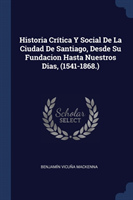 Historia Crï¿½tica y Social de la Ciudad de Santiago, Desde Su Fundacion Hasta Nuestros Dias, (1541-1868.)
