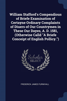 William Stafford's Compendious of Briefe Examination of Certayne Ordinary Complaints of Diuers of Our Countrymen in These Our Dayes, A. D. 1581, (Otherwise Calld a Briefe Conceipt of English Pollicy.)