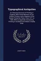 Typographical Antiquities An Historical Account of Printing in England, with Some Memoirs of Our Antient Printers, and a Register of the Books Printed by Them, from 1471 to 1600, with an Appendix Concerning Printing in Scotland and Ireland. Greatly Enlar