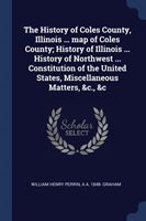 History of Coles County, Illinois ... Map of Coles County; History of Illinois ... History of Northwest ... Constitution of the United States, Miscellaneous Matters, &c., &c