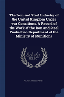 Iron and Steel Industry of the United Kingdom Under War Conditions. a Record of the Work of the Iron and Steel Production Department of the Ministry of Munitions