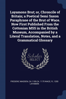 Layamons Brut; Or, Chroncile of Britain; A Poetical Semi Saxon Paraphrase of the Brut of Wace. Now First Published from the Cottonian Mss in the British Museum, Accompanied by a Literal Translation, Notes, and a Grammatical Glossary