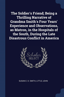 Soldier's Friend; Being a Thrilling Narrative of Grandma Smith's Four Years' Experience and Observations, as Matron, in the Hospitals of the South, During the Late Disastrous Conflict in America