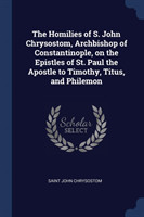 Homilies of S. John Chrysostom, Archbishop of Constantinople, on the Epistles of St. Paul the Apostle to Timothy, Titus, and Philemon