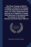 Three Voyages of Martin Frobisher, in Search of a Passage to Cathaia and India by the North-West, A.D. 1576-8. Reprinted from the First Ed. of Hakluyt's Voyages, with Selections from Manuscript Documents in the British Museum and State Paper Office. B