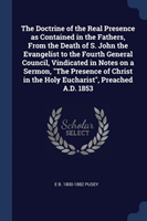 Doctrine of the Real Presence as Contained in the Fathers, from the Death of S. John the Evangelist to the Fourth General Council, Vindicated in Notes on a Sermon, the Presence of Christ in the Holy Eucharist, Preached A.D. 1853