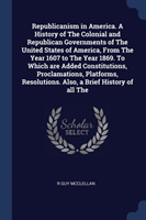 Republicanism in America. a History of the Colonial and Republican Governments of the United States of America, from the Year 1607 to the Year 1869. to Which Are Added Constitutions, Proclamations, Platforms, Resolutions. Also, a Brief History of All the