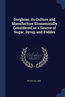 Sorghum; Its Culture and Manufacture Economically Considered as a Source of Sugar, Syrup and Fodder