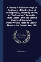 History of Bristol Borough in the County of Bucks, State of Pennsylvania, Anciently Known as Buckingham; Being the Third Oldest Town and Second Chartered Borough in Pennsylvania, from Its Earliest Times to the Present Year 1911