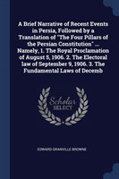 Brief Narrative of Recent Events in Persia, Followed by a Translation of the Four Pillars of the Persian Constitution ... Namely, 1. the Royal Proclamation of August 5, 1906. 2. the Electoral Law of September 9, 1906. 3. the Fundamental Laws of Decemb
