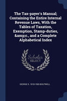 Tax-Payer's Manual; Containing the Entire Internal Revenue Laws, with the Tables of Taxation, Exemption, Stamp-Duties, &c., and a Complete Alphabetical Index