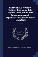 Dramatic Works of Moliï¿½re. Translated Into English Prose, with Short Introductions and Explanatory Notes by Charles Heron Wall; Volume 1