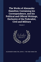 Works of Alexander Hamilton; Containing His Correspondence, and His Political and Official Writings, Exclusive of the Federalist, Civil and Military; Volume 2
