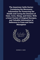 American Cattle Doctor; Containing the Necessary Information for Preserving the Health and Curing the Diseases of Oxen, Cows, Sheep, and Swine, with a Great Variety of Original Receipes, and Valuable Information in Reference to Farm and Dairy Manageme